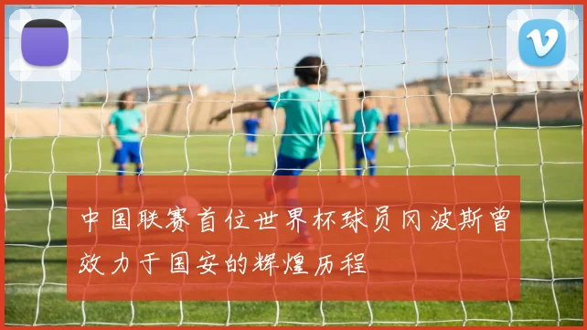 中国联赛首位世界杯球员冈波斯曾效力于国安的辉煌历程