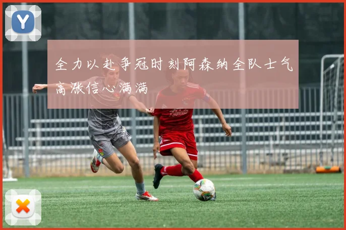 全力以赴争冠时刻阿森纳全队士气高涨信心满满