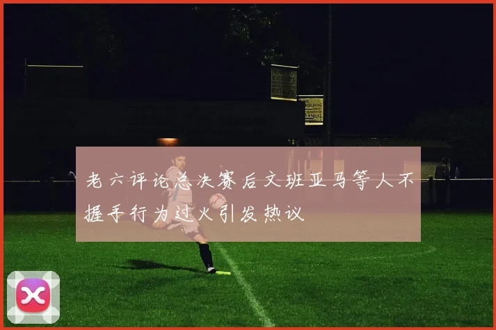 老六评论总决赛后文班亚马等人不握手行为过火引发热议