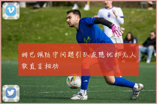 姆巴佩防守问题引队友隐忧却无人敢直言相劝