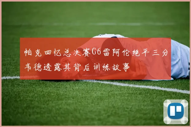 帕克回忆总决赛G6雷阿伦绝平三分韦德透露其背后训练故事