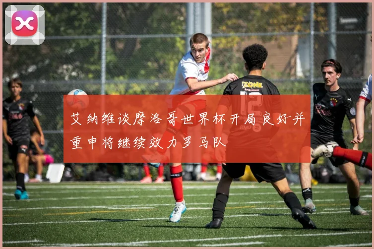 艾纳维谈摩洛哥世界杯开局良好并重申将继续效力罗马队