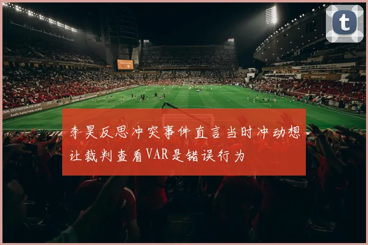 李昊反思冲突事件直言当时冲动想让裁判查看VAR是错误行为