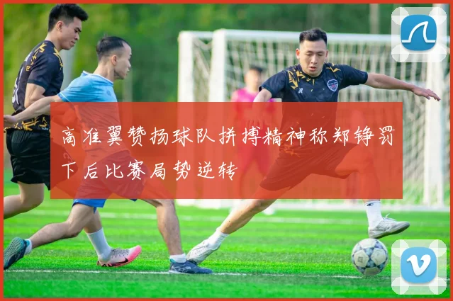 高准翼赞扬球队拼搏精神称郑铮罚下后比赛局势逆转