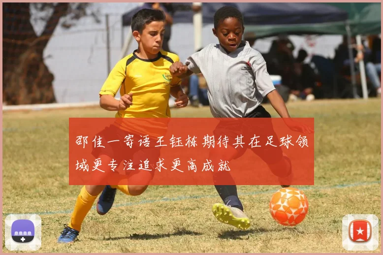 邵佳一寄语王钰栋期待其在足球领域更专注追求更高成就