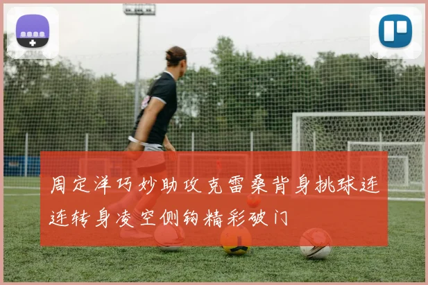 周定洋巧妙助攻克雷桑背身挑球连连转身凌空侧钩精彩破门