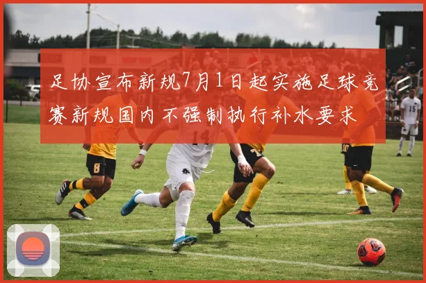 足协宣布新规7月1日起实施足球竞赛新规国内不强制执行补水要求