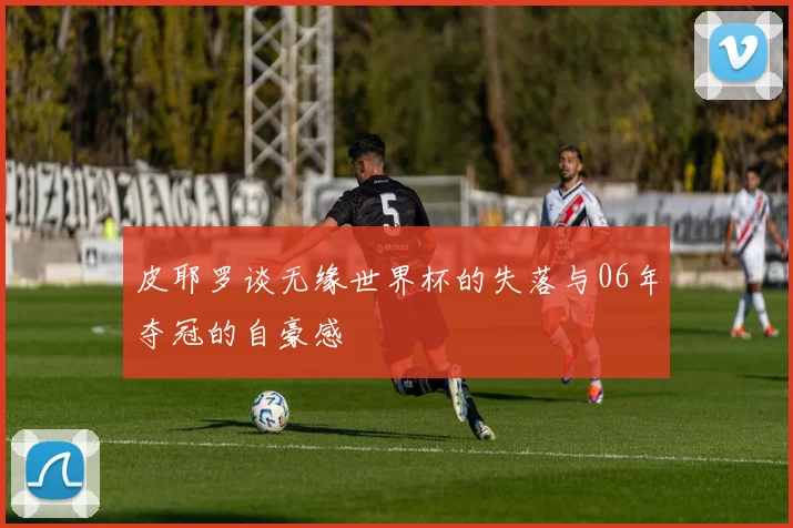 皮耶罗谈无缘世界杯的失落与06年夺冠的自豪感